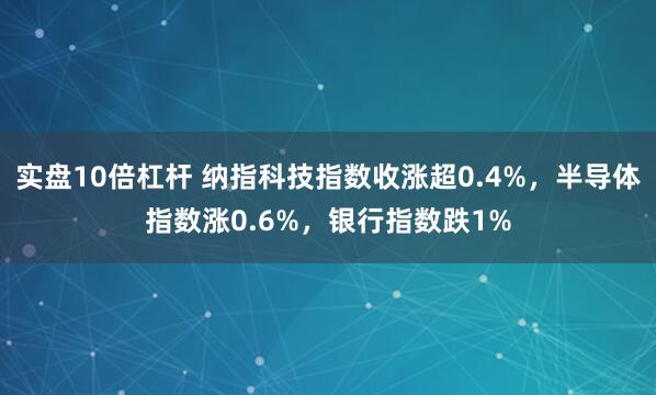 实盘10倍杠杆 纳指科技指数收涨超0.4%，半导体指数涨0.6%，银行指数跌1%