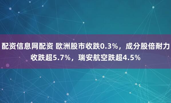 配资信息网配资 欧洲股市收跌0.3%，成分股倍耐力收跌超5.7%，瑞安航空跌超4.5%