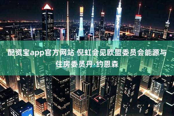 配资宝app官方网站 倪虹会见欧盟委员会能源与住房委员丹·约恩森