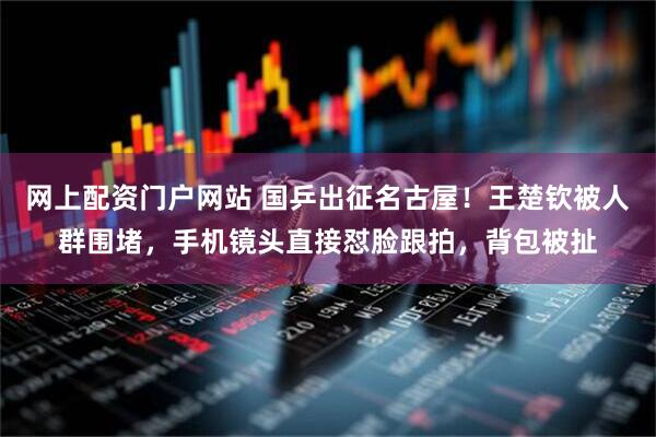 网上配资门户网站 国乒出征名古屋！王楚钦被人群围堵，手机镜头直接怼脸跟拍，背包被扯
