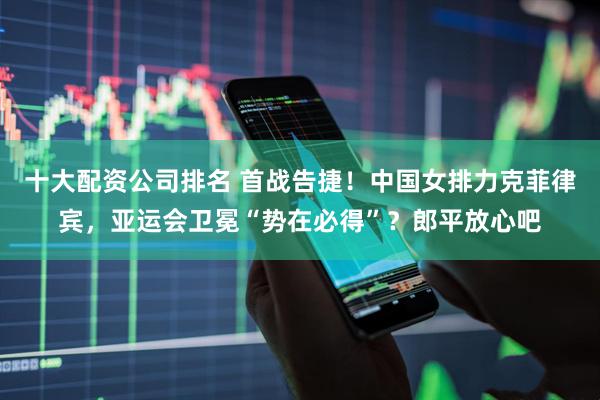 十大配资公司排名 首战告捷！中国女排力克菲律宾，亚运会卫冕“势在必得”？郎平放心吧